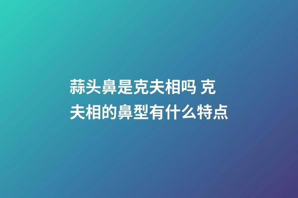 蒜头鼻是克夫相吗 克夫相的鼻型有什么特点